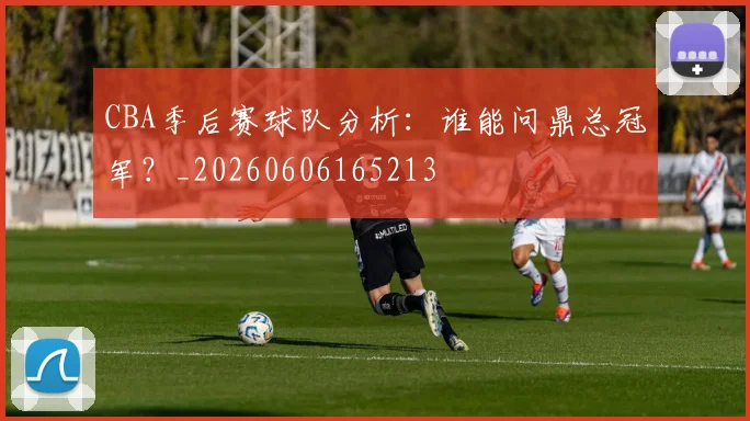CBA季后赛球队分析：谁能问鼎总冠军？_20260606165213