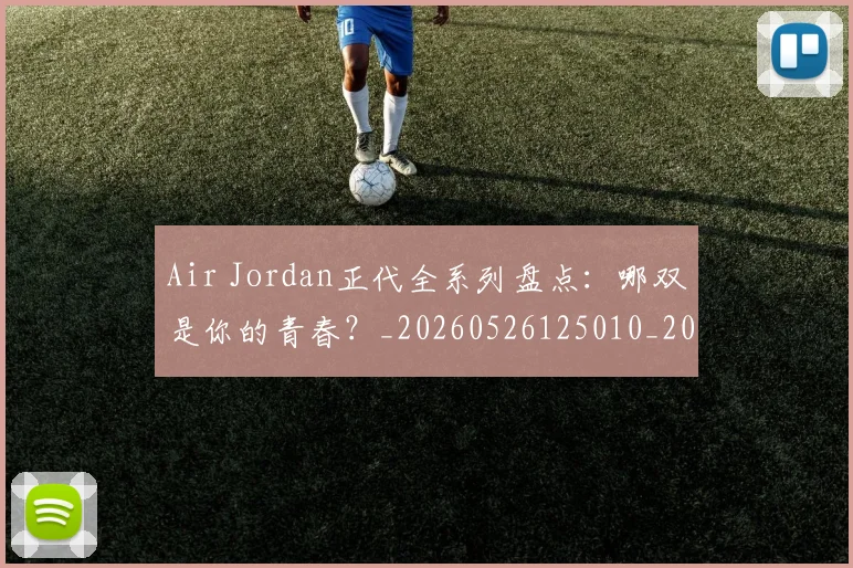 Air Jordan正代全系列盘点：哪双是你的青春？_20260526125010_20260606165126