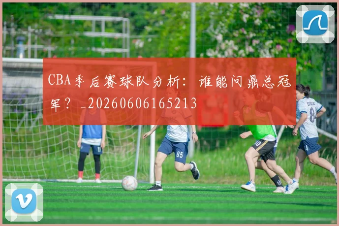 CBA季后赛球队分析：谁能问鼎总冠军？_20260606165213