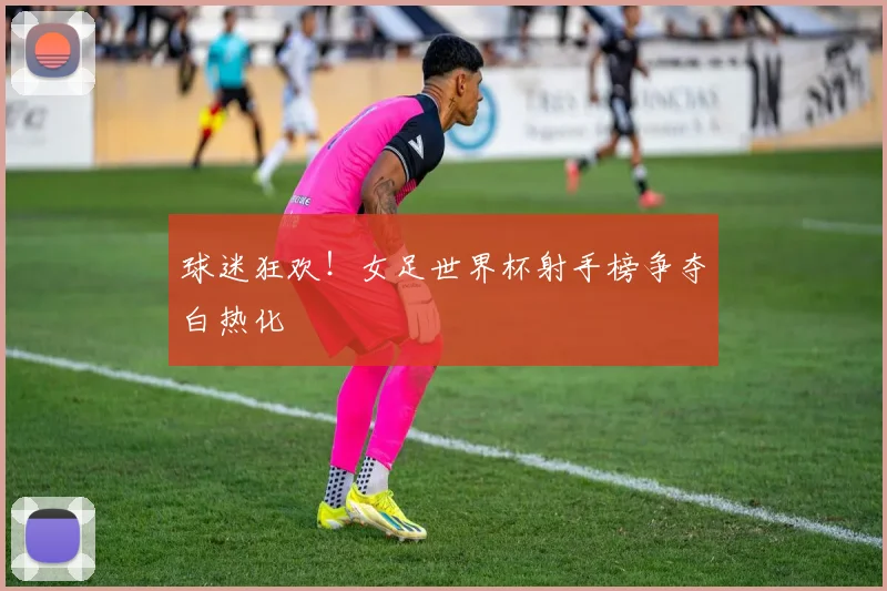 球迷狂欢！女足世界杯射手榜争夺白热化