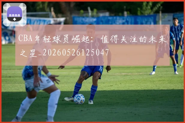CBA年轻球员崛起：值得关注的未来之星_20260526125047