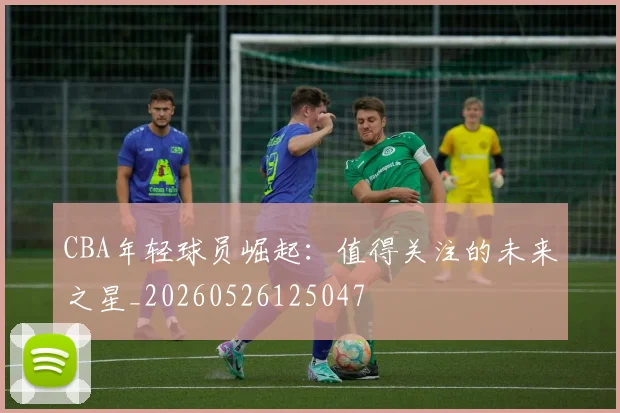CBA年轻球员崛起：值得关注的未来之星_20260526125047