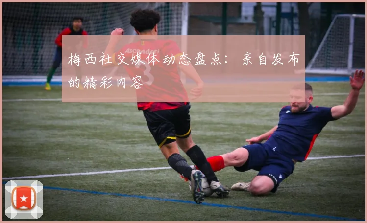 梅西社交媒体动态盘点：亲自发布的精彩内容