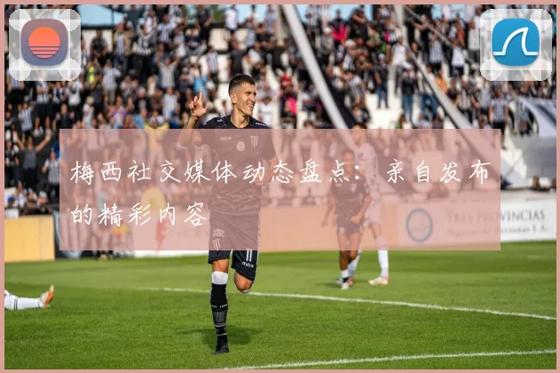 梅西社交媒体动态盘点：亲自发布的精彩内容