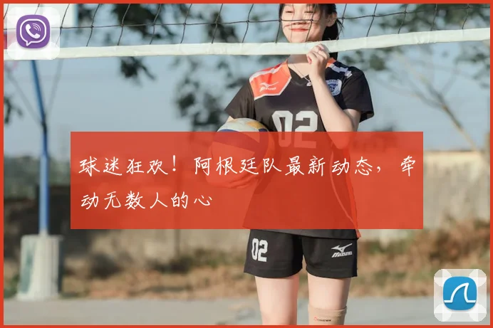 球迷狂欢！阿根廷队最新动态，牵动无数人的心