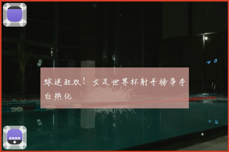 球迷狂欢！女足世界杯射手榜争夺白热化